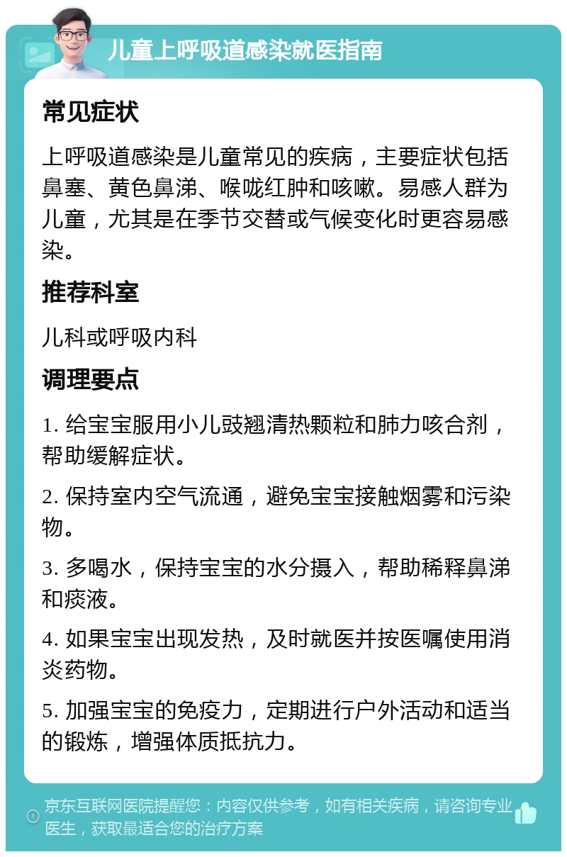 儿童上呼吸道感染就医指南 常见症状 上呼吸道感染是儿童常见的疾病，主要症状包括鼻塞、黄色鼻涕、喉咙红肿和咳嗽。易感人群为儿童，尤其是在季节交替或气候变化时更容易感染。 推荐科室 儿科或呼吸内科 调理要点 1. 给宝宝服用小儿豉翘清热颗粒和肺力咳合剂，帮助缓解症状。 2. 保持室内空气流通，避免宝宝接触烟雾和污染物。 3. 多喝水，保持宝宝的水分摄入，帮助稀释鼻涕和痰液。 4. 如果宝宝出现发热，及时就医并按医嘱使用消炎药物。 5. 加强宝宝的免疫力，定期进行户外活动和适当的锻炼，增强体质抵抗力。