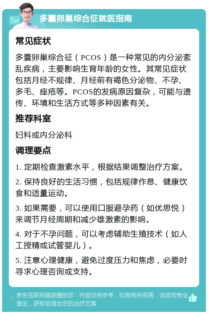 多囊卵巢综合征就医指南 常见症状 多囊卵巢综合征（PCOS）是一种常见的内分泌紊乱疾病，主要影响生育年龄的女性。其常见症状包括月经不规律、月经前有褐色分泌物、不孕、多毛、痤疮等。PCOS的发病原因复杂，可能与遗传、环境和生活方式等多种因素有关。 推荐科室 妇科或内分泌科 调理要点 1. 定期检查激素水平，根据结果调整治疗方案。 2. 保持良好的生活习惯，包括规律作息、健康饮食和适量运动。 3. 如果需要，可以使用口服避孕药（如优思悦）来调节月经周期和减少雄激素的影响。 4. 对于不孕问题，可以考虑辅助生殖技术（如人工授精或试管婴儿）。 5. 注意心理健康，避免过度压力和焦虑，必要时寻求心理咨询或支持。