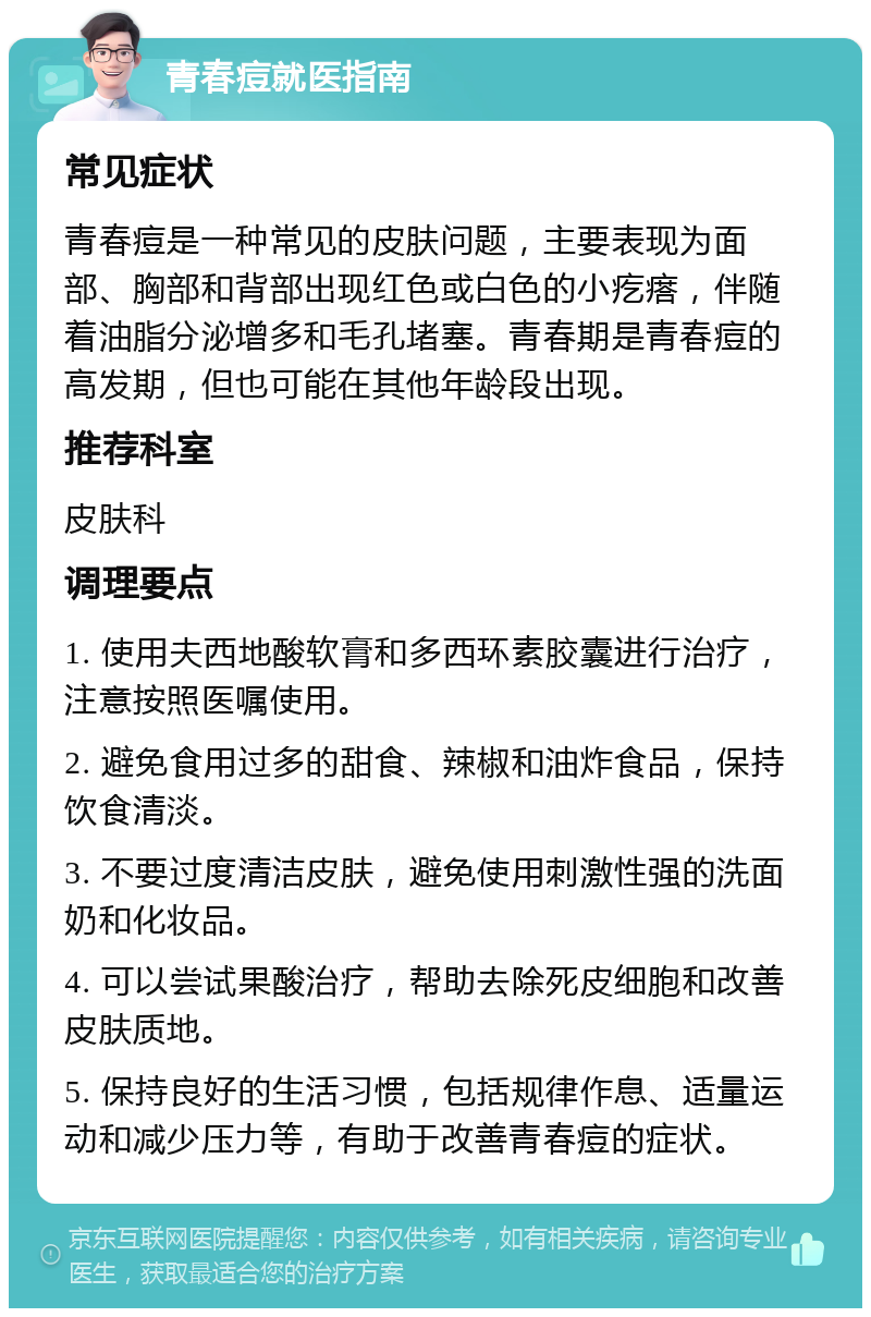 青春痘就医指南 常见症状 青春痘是一种常见的皮肤问题，主要表现为面部、胸部和背部出现红色或白色的小疙瘩，伴随着油脂分泌增多和毛孔堵塞。青春期是青春痘的高发期，但也可能在其他年龄段出现。 推荐科室 皮肤科 调理要点 1. 使用夫西地酸软膏和多西环素胶囊进行治疗，注意按照医嘱使用。 2. 避免食用过多的甜食、辣椒和油炸食品，保持饮食清淡。 3. 不要过度清洁皮肤，避免使用刺激性强的洗面奶和化妆品。 4. 可以尝试果酸治疗，帮助去除死皮细胞和改善皮肤质地。 5. 保持良好的生活习惯，包括规律作息、适量运动和减少压力等，有助于改善青春痘的症状。