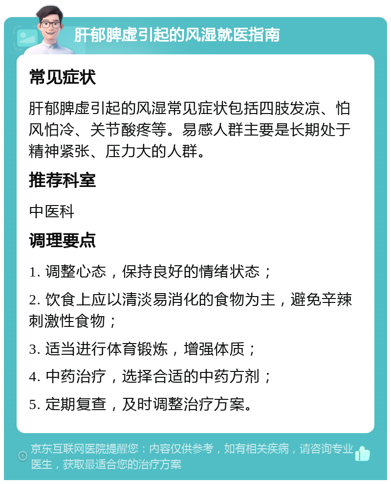 肝郁脾虚引起的风湿就医指南 常见症状 肝郁脾虚引起的风湿常见症状包括四肢发凉、怕风怕冷、关节酸疼等。易感人群主要是长期处于精神紧张、压力大的人群。 推荐科室 中医科 调理要点 1. 调整心态，保持良好的情绪状态； 2. 饮食上应以清淡易消化的食物为主，避免辛辣刺激性食物； 3. 适当进行体育锻炼，增强体质； 4. 中药治疗，选择合适的中药方剂； 5. 定期复查，及时调整治疗方案。