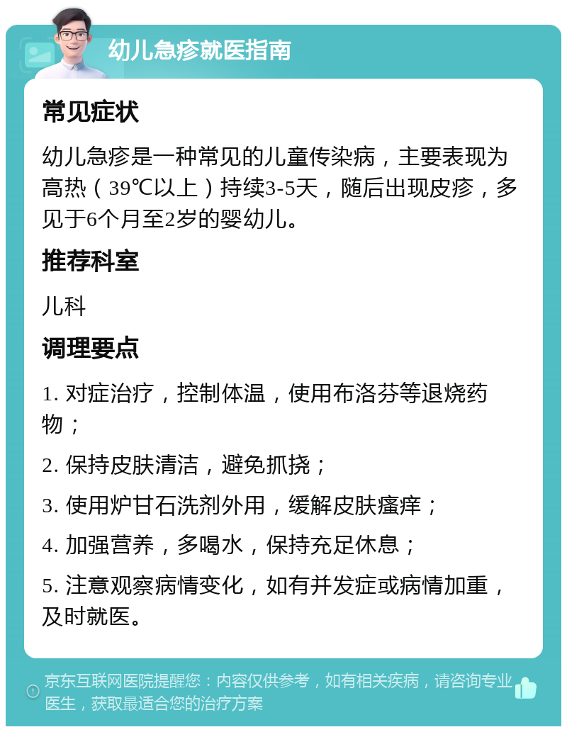 幼儿急疹就医指南 常见症状 幼儿急疹是一种常见的儿童传染病，主要表现为高热（39℃以上）持续3-5天，随后出现皮疹，多见于6个月至2岁的婴幼儿。 推荐科室 儿科 调理要点 1. 对症治疗，控制体温，使用布洛芬等退烧药物； 2. 保持皮肤清洁，避免抓挠； 3. 使用炉甘石洗剂外用，缓解皮肤瘙痒； 4. 加强营养，多喝水，保持充足休息； 5. 注意观察病情变化，如有并发症或病情加重，及时就医。