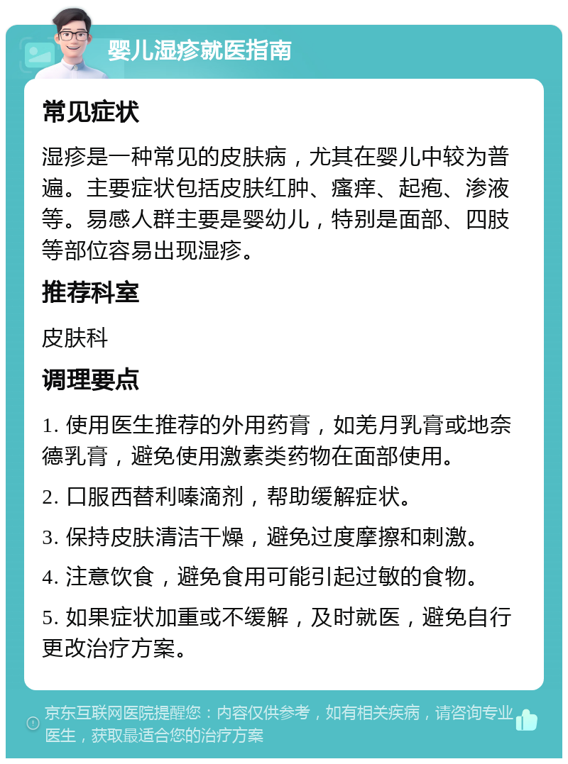 婴儿湿疹就医指南 常见症状 湿疹是一种常见的皮肤病，尤其在婴儿中较为普遍。主要症状包括皮肤红肿、瘙痒、起疱、渗液等。易感人群主要是婴幼儿，特别是面部、四肢等部位容易出现湿疹。 推荐科室 皮肤科 调理要点 1. 使用医生推荐的外用药膏，如羌月乳膏或地奈德乳膏，避免使用激素类药物在面部使用。 2. 口服西替利嗪滴剂，帮助缓解症状。 3. 保持皮肤清洁干燥，避免过度摩擦和刺激。 4. 注意饮食，避免食用可能引起过敏的食物。 5. 如果症状加重或不缓解，及时就医，避免自行更改治疗方案。