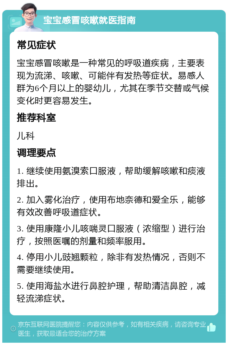 宝宝感冒咳嗽就医指南 常见症状 宝宝感冒咳嗽是一种常见的呼吸道疾病，主要表现为流涕、咳嗽、可能伴有发热等症状。易感人群为6个月以上的婴幼儿，尤其在季节交替或气候变化时更容易发生。 推荐科室 儿科 调理要点 1. 继续使用氨溴索口服液，帮助缓解咳嗽和痰液排出。 2. 加入雾化治疗，使用布地奈德和爱全乐，能够有效改善呼吸道症状。 3. 使用康隆小儿咳喘灵口服液（浓缩型）进行治疗，按照医嘱的剂量和频率服用。 4. 停用小儿豉翘颗粒，除非有发热情况，否则不需要继续使用。 5. 使用海盐水进行鼻腔护理，帮助清洁鼻腔，减轻流涕症状。