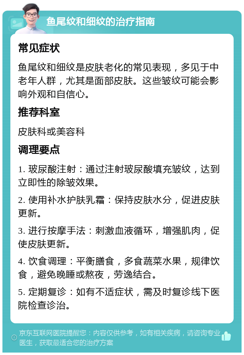 鱼尾纹和细纹的治疗指南 常见症状 鱼尾纹和细纹是皮肤老化的常见表现，多见于中老年人群，尤其是面部皮肤。这些皱纹可能会影响外观和自信心。 推荐科室 皮肤科或美容科 调理要点 1. 玻尿酸注射：通过注射玻尿酸填充皱纹，达到立即性的除皱效果。 2. 使用补水护肤乳霜：保持皮肤水分，促进皮肤更新。 3. 进行按摩手法：刺激血液循环，增强肌肉，促使皮肤更新。 4. 饮食调理：平衡膳食，多食蔬菜水果，规律饮食，避免晚睡或熬夜，劳逸结合。 5. 定期复诊：如有不适症状，需及时复诊线下医院检查诊治。