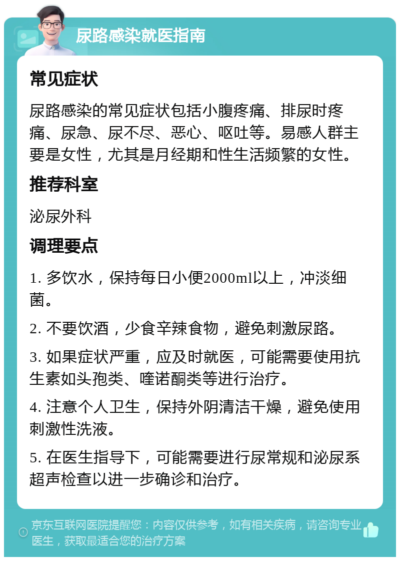 尿路感染就医指南 常见症状 尿路感染的常见症状包括小腹疼痛、排尿时疼痛、尿急、尿不尽、恶心、呕吐等。易感人群主要是女性，尤其是月经期和性生活频繁的女性。 推荐科室 泌尿外科 调理要点 1. 多饮水，保持每日小便2000ml以上，冲淡细菌。 2. 不要饮酒，少食辛辣食物，避免刺激尿路。 3. 如果症状严重，应及时就医，可能需要使用抗生素如头孢类、喹诺酮类等进行治疗。 4. 注意个人卫生，保持外阴清洁干燥，避免使用刺激性洗液。 5. 在医生指导下，可能需要进行尿常规和泌尿系超声检查以进一步确诊和治疗。