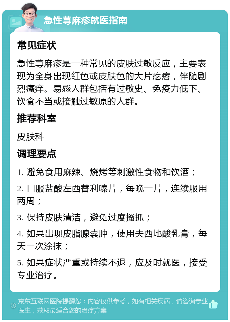 急性荨麻疹就医指南 常见症状 急性荨麻疹是一种常见的皮肤过敏反应，主要表现为全身出现红色或皮肤色的大片疙瘩，伴随剧烈瘙痒。易感人群包括有过敏史、免疫力低下、饮食不当或接触过敏原的人群。 推荐科室 皮肤科 调理要点 1. 避免食用麻辣、烧烤等刺激性食物和饮酒； 2. 口服盐酸左西替利嗪片，每晚一片，连续服用两周； 3. 保持皮肤清洁，避免过度搔抓； 4. 如果出现皮脂腺囊肿，使用夫西地酸乳膏，每天三次涂抹； 5. 如果症状严重或持续不退，应及时就医，接受专业治疗。