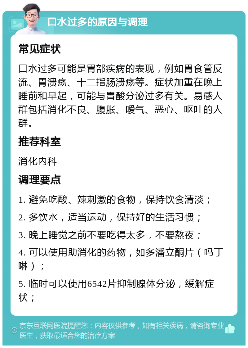 口水过多的原因与调理 常见症状 口水过多可能是胃部疾病的表现，例如胃食管反流、胃溃疡、十二指肠溃疡等。症状加重在晚上睡前和早起，可能与胃酸分泌过多有关。易感人群包括消化不良、腹胀、嗳气、恶心、呕吐的人群。 推荐科室 消化内科 调理要点 1. 避免吃酸、辣刺激的食物，保持饮食清淡； 2. 多饮水，适当运动，保持好的生活习惯； 3. 晚上睡觉之前不要吃得太多，不要熬夜； 4. 可以使用助消化的药物，如多潘立酮片（吗丁啉）； 5. 临时可以使用6542片抑制腺体分泌，缓解症状；