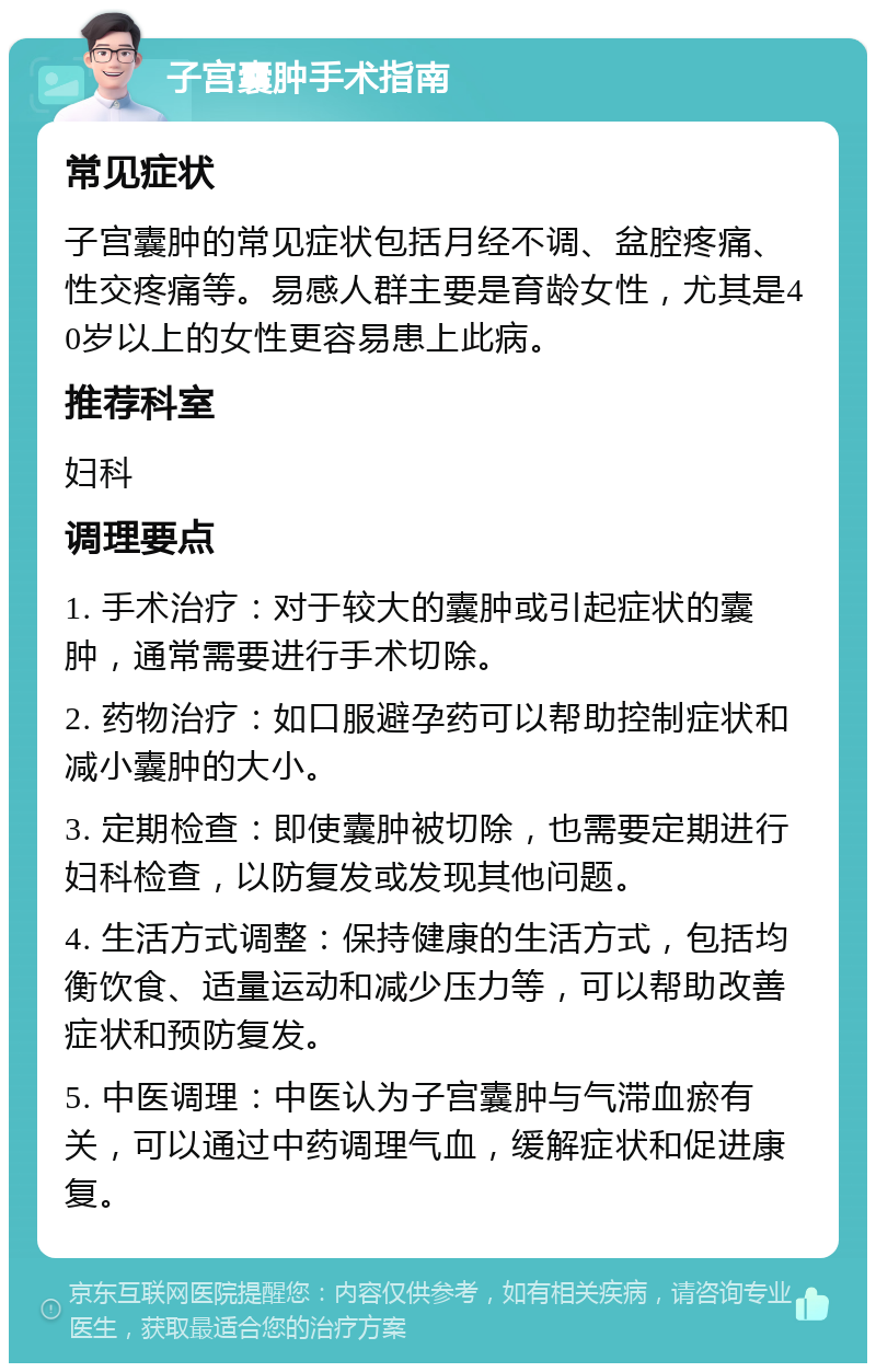 子宫囊肿手术指南 常见症状 子宫囊肿的常见症状包括月经不调、盆腔疼痛、性交疼痛等。易感人群主要是育龄女性，尤其是40岁以上的女性更容易患上此病。 推荐科室 妇科 调理要点 1. 手术治疗：对于较大的囊肿或引起症状的囊肿，通常需要进行手术切除。 2. 药物治疗：如口服避孕药可以帮助控制症状和减小囊肿的大小。 3. 定期检查：即使囊肿被切除，也需要定期进行妇科检查，以防复发或发现其他问题。 4. 生活方式调整：保持健康的生活方式，包括均衡饮食、适量运动和减少压力等，可以帮助改善症状和预防复发。 5. 中医调理：中医认为子宫囊肿与气滞血瘀有关，可以通过中药调理气血，缓解症状和促进康复。