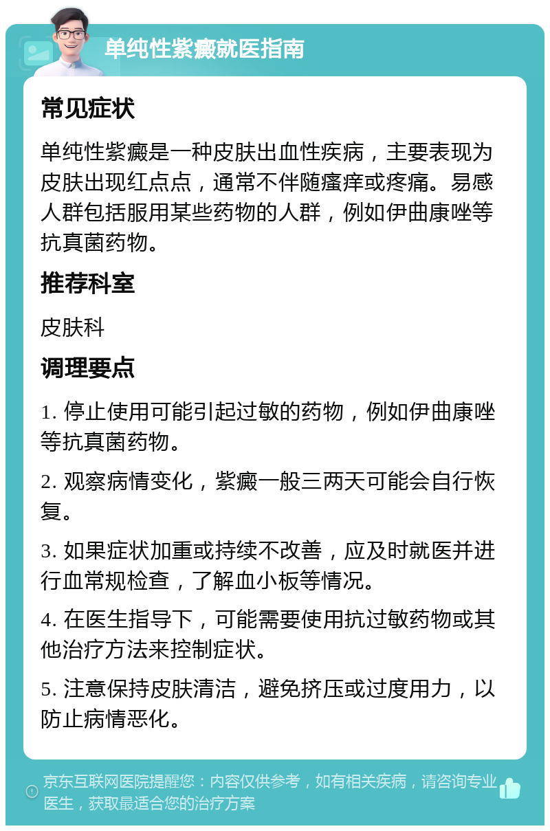 单纯性紫癜就医指南 常见症状 单纯性紫癜是一种皮肤出血性疾病，主要表现为皮肤出现红点点，通常不伴随瘙痒或疼痛。易感人群包括服用某些药物的人群，例如伊曲康唑等抗真菌药物。 推荐科室 皮肤科 调理要点 1. 停止使用可能引起过敏的药物，例如伊曲康唑等抗真菌药物。 2. 观察病情变化，紫癜一般三两天可能会自行恢复。 3. 如果症状加重或持续不改善，应及时就医并进行血常规检查，了解血小板等情况。 4. 在医生指导下，可能需要使用抗过敏药物或其他治疗方法来控制症状。 5. 注意保持皮肤清洁，避免挤压或过度用力，以防止病情恶化。