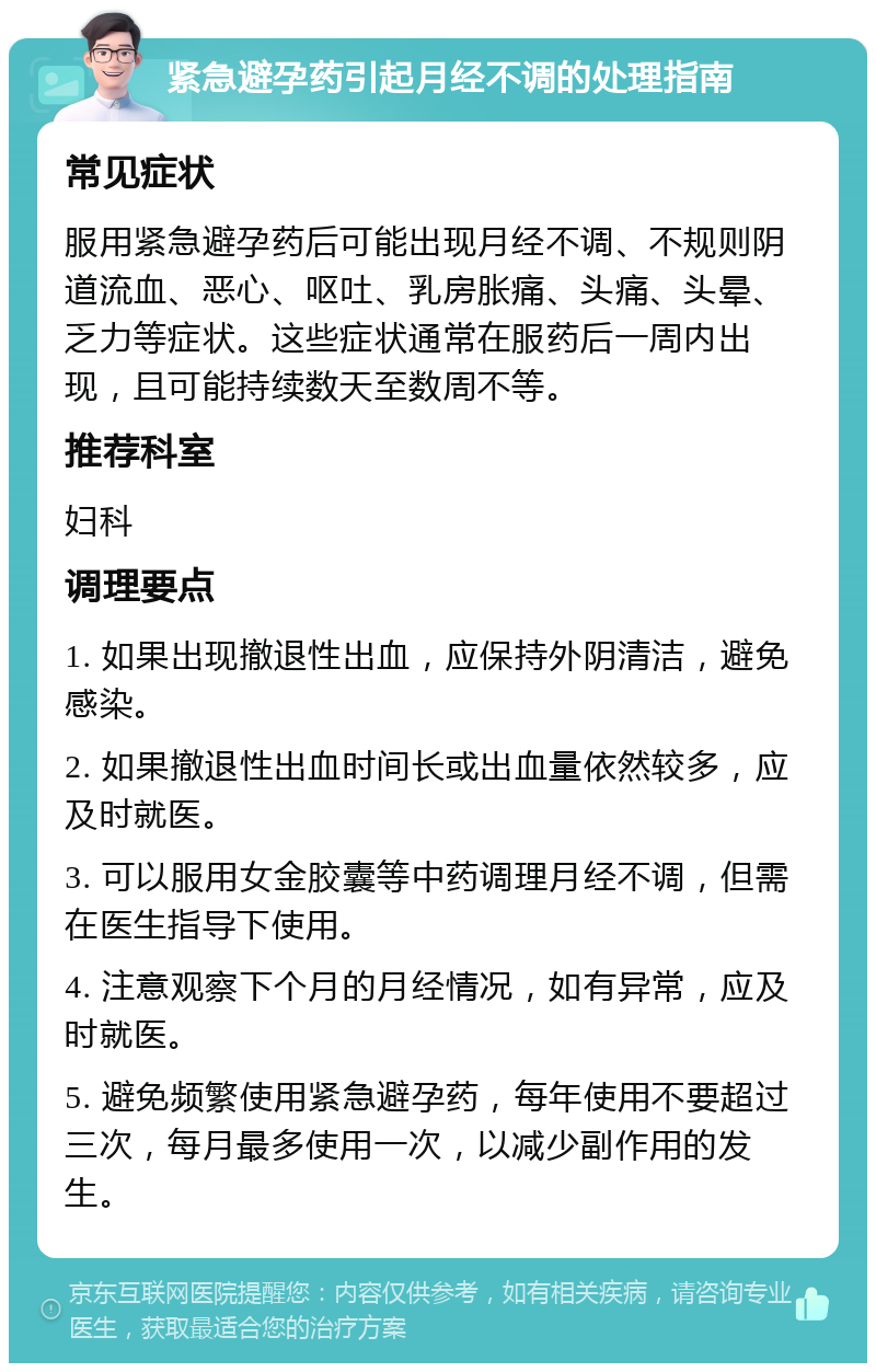 紧急避孕药引起月经不调的处理指南 常见症状 服用紧急避孕药后可能出现月经不调、不规则阴道流血、恶心、呕吐、乳房胀痛、头痛、头晕、乏力等症状。这些症状通常在服药后一周内出现，且可能持续数天至数周不等。 推荐科室 妇科 调理要点 1. 如果出现撤退性出血，应保持外阴清洁，避免感染。 2. 如果撤退性出血时间长或出血量依然较多，应及时就医。 3. 可以服用女金胶囊等中药调理月经不调，但需在医生指导下使用。 4. 注意观察下个月的月经情况，如有异常，应及时就医。 5. 避免频繁使用紧急避孕药，每年使用不要超过三次，每月最多使用一次，以减少副作用的发生。