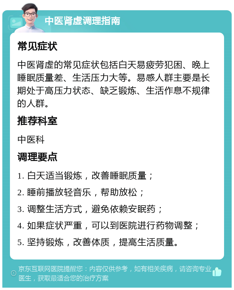 中医肾虚调理指南 常见症状 中医肾虚的常见症状包括白天易疲劳犯困、晚上睡眠质量差、生活压力大等。易感人群主要是长期处于高压力状态、缺乏锻炼、生活作息不规律的人群。 推荐科室 中医科 调理要点 1. 白天适当锻炼，改善睡眠质量； 2. 睡前播放轻音乐，帮助放松； 3. 调整生活方式，避免依赖安眠药； 4. 如果症状严重，可以到医院进行药物调整； 5. 坚持锻炼，改善体质，提高生活质量。