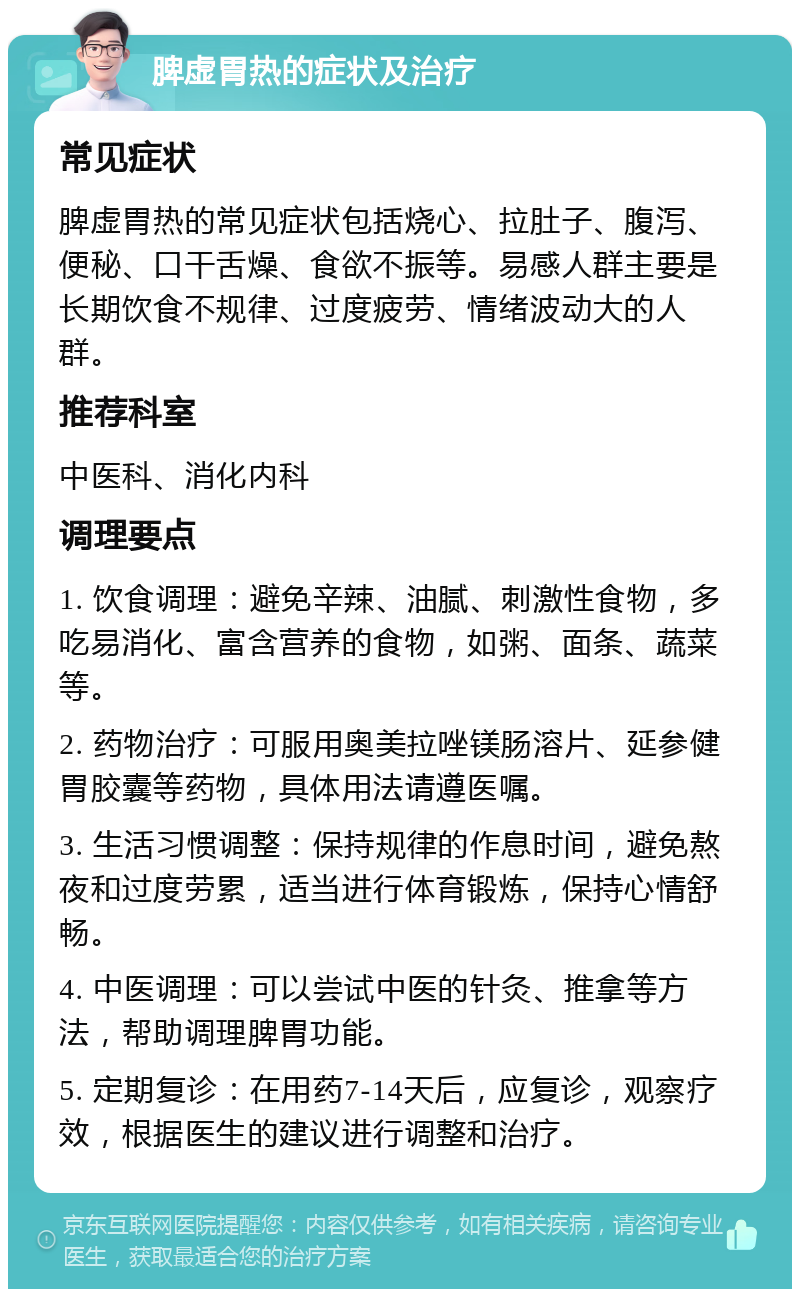 脾虚胃热的症状及治疗 常见症状 脾虚胃热的常见症状包括烧心、拉肚子、腹泻、便秘、口干舌燥、食欲不振等。易感人群主要是长期饮食不规律、过度疲劳、情绪波动大的人群。 推荐科室 中医科、消化内科 调理要点 1. 饮食调理：避免辛辣、油腻、刺激性食物，多吃易消化、富含营养的食物，如粥、面条、蔬菜等。 2. 药物治疗：可服用奥美拉唑镁肠溶片、延参健胃胶囊等药物，具体用法请遵医嘱。 3. 生活习惯调整：保持规律的作息时间，避免熬夜和过度劳累，适当进行体育锻炼，保持心情舒畅。 4. 中医调理：可以尝试中医的针灸、推拿等方法，帮助调理脾胃功能。 5. 定期复诊：在用药7-14天后，应复诊，观察疗效，根据医生的建议进行调整和治疗。