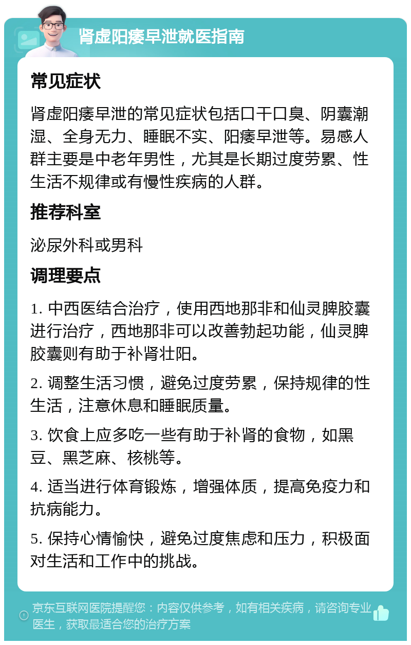 肾虚阳痿早泄就医指南 常见症状 肾虚阳痿早泄的常见症状包括口干口臭、阴囊潮湿、全身无力、睡眠不实、阳痿早泄等。易感人群主要是中老年男性，尤其是长期过度劳累、性生活不规律或有慢性疾病的人群。 推荐科室 泌尿外科或男科 调理要点 1. 中西医结合治疗，使用西地那非和仙灵脾胶囊进行治疗，西地那非可以改善勃起功能，仙灵脾胶囊则有助于补肾壮阳。 2. 调整生活习惯，避免过度劳累，保持规律的性生活，注意休息和睡眠质量。 3. 饮食上应多吃一些有助于补肾的食物，如黑豆、黑芝麻、核桃等。 4. 适当进行体育锻炼，增强体质，提高免疫力和抗病能力。 5. 保持心情愉快，避免过度焦虑和压力，积极面对生活和工作中的挑战。