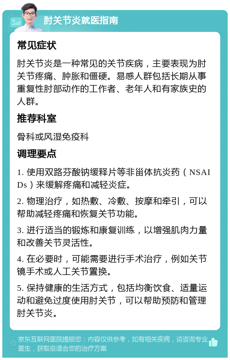 肘关节炎就医指南 常见症状 肘关节炎是一种常见的关节疾病，主要表现为肘关节疼痛、肿胀和僵硬。易感人群包括长期从事重复性肘部动作的工作者、老年人和有家族史的人群。 推荐科室 骨科或风湿免疫科 调理要点 1. 使用双路芬酸钠缓释片等非甾体抗炎药（NSAIDs）来缓解疼痛和减轻炎症。 2. 物理治疗，如热敷、冷敷、按摩和牵引，可以帮助减轻疼痛和恢复关节功能。 3. 进行适当的锻炼和康复训练，以增强肌肉力量和改善关节灵活性。 4. 在必要时，可能需要进行手术治疗，例如关节镜手术或人工关节置换。 5. 保持健康的生活方式，包括均衡饮食、适量运动和避免过度使用肘关节，可以帮助预防和管理肘关节炎。