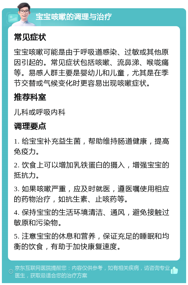 宝宝咳嗽的调理与治疗 常见症状 宝宝咳嗽可能是由于呼吸道感染、过敏或其他原因引起的。常见症状包括咳嗽、流鼻涕、喉咙痛等。易感人群主要是婴幼儿和儿童，尤其是在季节交替或气候变化时更容易出现咳嗽症状。 推荐科室 儿科或呼吸内科 调理要点 1. 给宝宝补充益生菌，帮助维持肠道健康，提高免疫力。 2. 饮食上可以增加乳铁蛋白的摄入，增强宝宝的抵抗力。 3. 如果咳嗽严重，应及时就医，遵医嘱使用相应的药物治疗，如抗生素、止咳药等。 4. 保持宝宝的生活环境清洁、通风，避免接触过敏原和污染物。 5. 注意宝宝的休息和营养，保证充足的睡眠和均衡的饮食，有助于加快康复速度。