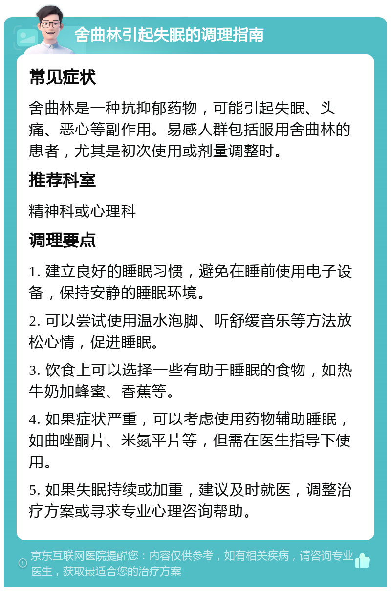 舍曲林引起失眠的调理指南 常见症状 舍曲林是一种抗抑郁药物，可能引起失眠、头痛、恶心等副作用。易感人群包括服用舍曲林的患者，尤其是初次使用或剂量调整时。 推荐科室 精神科或心理科 调理要点 1. 建立良好的睡眠习惯，避免在睡前使用电子设备，保持安静的睡眠环境。 2. 可以尝试使用温水泡脚、听舒缓音乐等方法放松心情，促进睡眠。 3. 饮食上可以选择一些有助于睡眠的食物，如热牛奶加蜂蜜、香蕉等。 4. 如果症状严重，可以考虑使用药物辅助睡眠，如曲唑酮片、米氮平片等，但需在医生指导下使用。 5. 如果失眠持续或加重，建议及时就医，调整治疗方案或寻求专业心理咨询帮助。