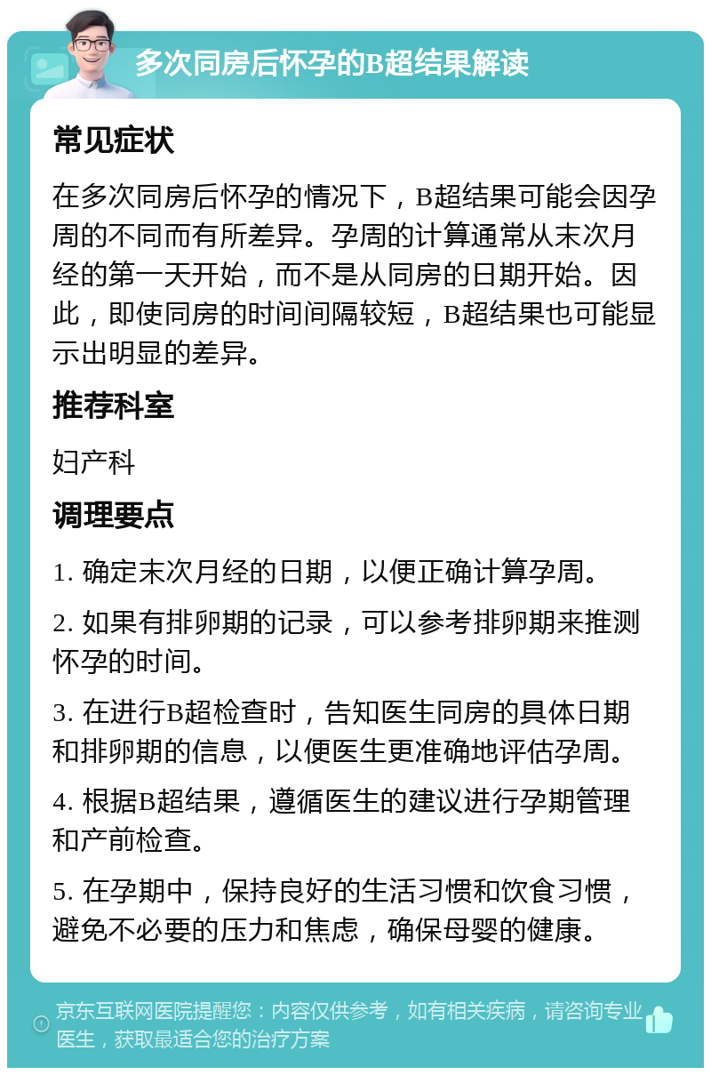 多次同房后怀孕的B超结果解读 常见症状 在多次同房后怀孕的情况下，B超结果可能会因孕周的不同而有所差异。孕周的计算通常从末次月经的第一天开始，而不是从同房的日期开始。因此，即使同房的时间间隔较短，B超结果也可能显示出明显的差异。 推荐科室 妇产科 调理要点 1. 确定末次月经的日期，以便正确计算孕周。 2. 如果有排卵期的记录，可以参考排卵期来推测怀孕的时间。 3. 在进行B超检查时，告知医生同房的具体日期和排卵期的信息，以便医生更准确地评估孕周。 4. 根据B超结果，遵循医生的建议进行孕期管理和产前检查。 5. 在孕期中，保持良好的生活习惯和饮食习惯，避免不必要的压力和焦虑，确保母婴的健康。