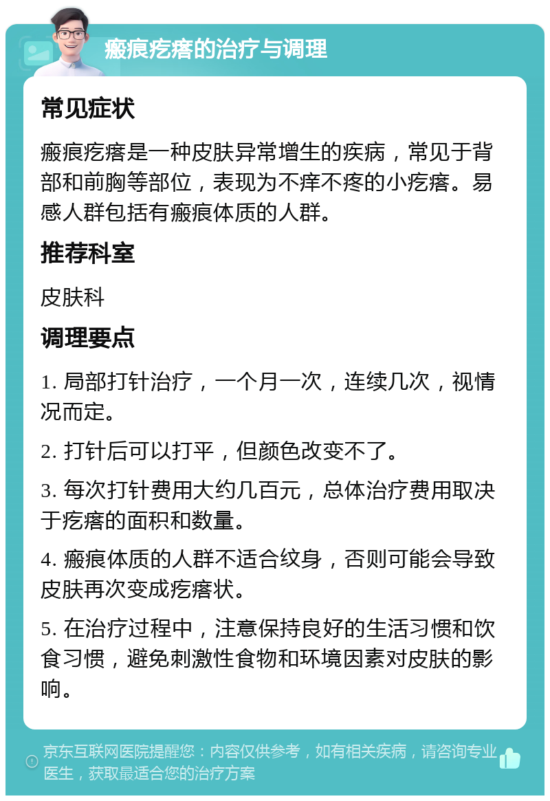 瘢痕疙瘩的治疗与调理 常见症状 瘢痕疙瘩是一种皮肤异常增生的疾病，常见于背部和前胸等部位，表现为不痒不疼的小疙瘩。易感人群包括有瘢痕体质的人群。 推荐科室 皮肤科 调理要点 1. 局部打针治疗，一个月一次，连续几次，视情况而定。 2. 打针后可以打平，但颜色改变不了。 3. 每次打针费用大约几百元，总体治疗费用取决于疙瘩的面积和数量。 4. 瘢痕体质的人群不适合纹身，否则可能会导致皮肤再次变成疙瘩状。 5. 在治疗过程中，注意保持良好的生活习惯和饮食习惯，避免刺激性食物和环境因素对皮肤的影响。