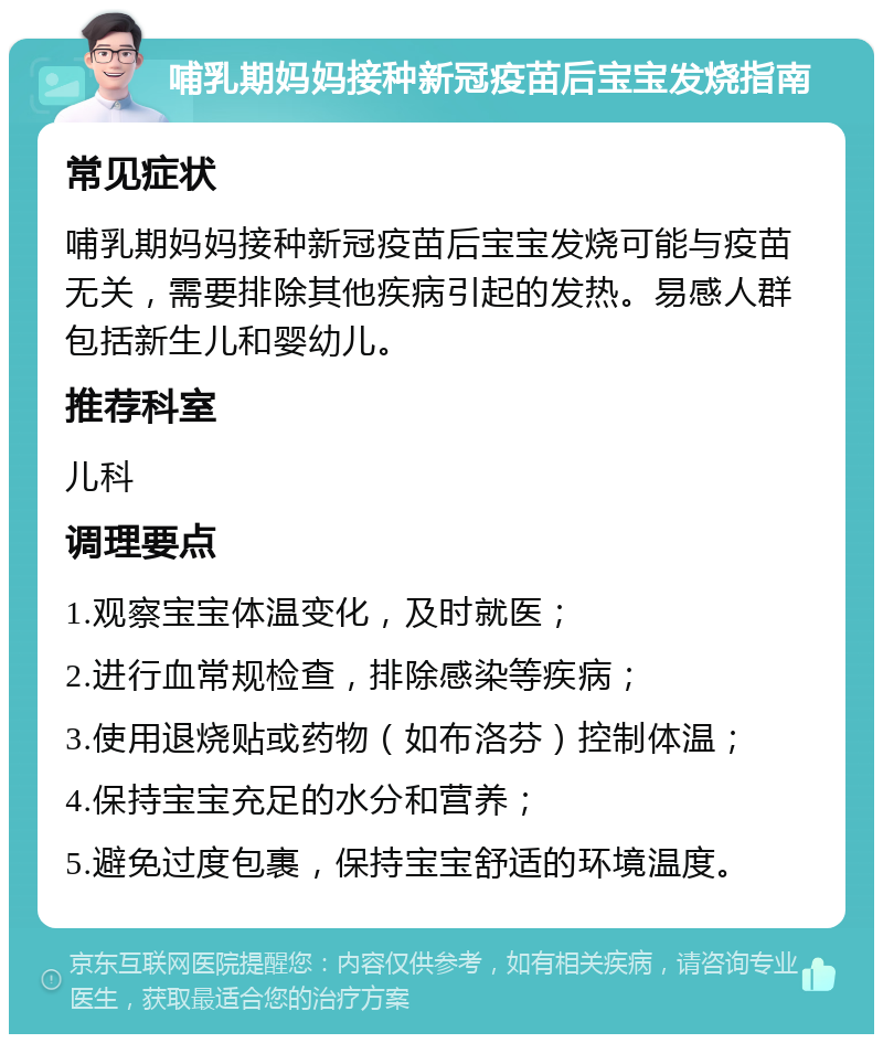 哺乳期妈妈接种新冠疫苗后宝宝发烧指南 常见症状 哺乳期妈妈接种新冠疫苗后宝宝发烧可能与疫苗无关，需要排除其他疾病引起的发热。易感人群包括新生儿和婴幼儿。 推荐科室 儿科 调理要点 1.观察宝宝体温变化，及时就医； 2.进行血常规检查，排除感染等疾病； 3.使用退烧贴或药物（如布洛芬）控制体温； 4.保持宝宝充足的水分和营养； 5.避免过度包裹，保持宝宝舒适的环境温度。