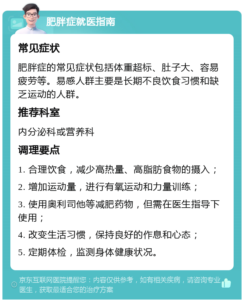 肥胖症就医指南 常见症状 肥胖症的常见症状包括体重超标、肚子大、容易疲劳等。易感人群主要是长期不良饮食习惯和缺乏运动的人群。 推荐科室 内分泌科或营养科 调理要点 1. 合理饮食，减少高热量、高脂肪食物的摄入； 2. 增加运动量，进行有氧运动和力量训练； 3. 使用奥利司他等减肥药物，但需在医生指导下使用； 4. 改变生活习惯，保持良好的作息和心态； 5. 定期体检，监测身体健康状况。