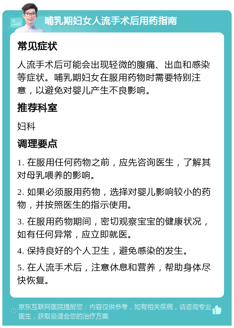 哺乳期妇女人流手术后用药指南 常见症状 人流手术后可能会出现轻微的腹痛、出血和感染等症状。哺乳期妇女在服用药物时需要特别注意，以避免对婴儿产生不良影响。 推荐科室 妇科 调理要点 1. 在服用任何药物之前，应先咨询医生，了解其对母乳喂养的影响。 2. 如果必须服用药物，选择对婴儿影响较小的药物，并按照医生的指示使用。 3. 在服用药物期间，密切观察宝宝的健康状况，如有任何异常，应立即就医。 4. 保持良好的个人卫生，避免感染的发生。 5. 在人流手术后，注意休息和营养，帮助身体尽快恢复。