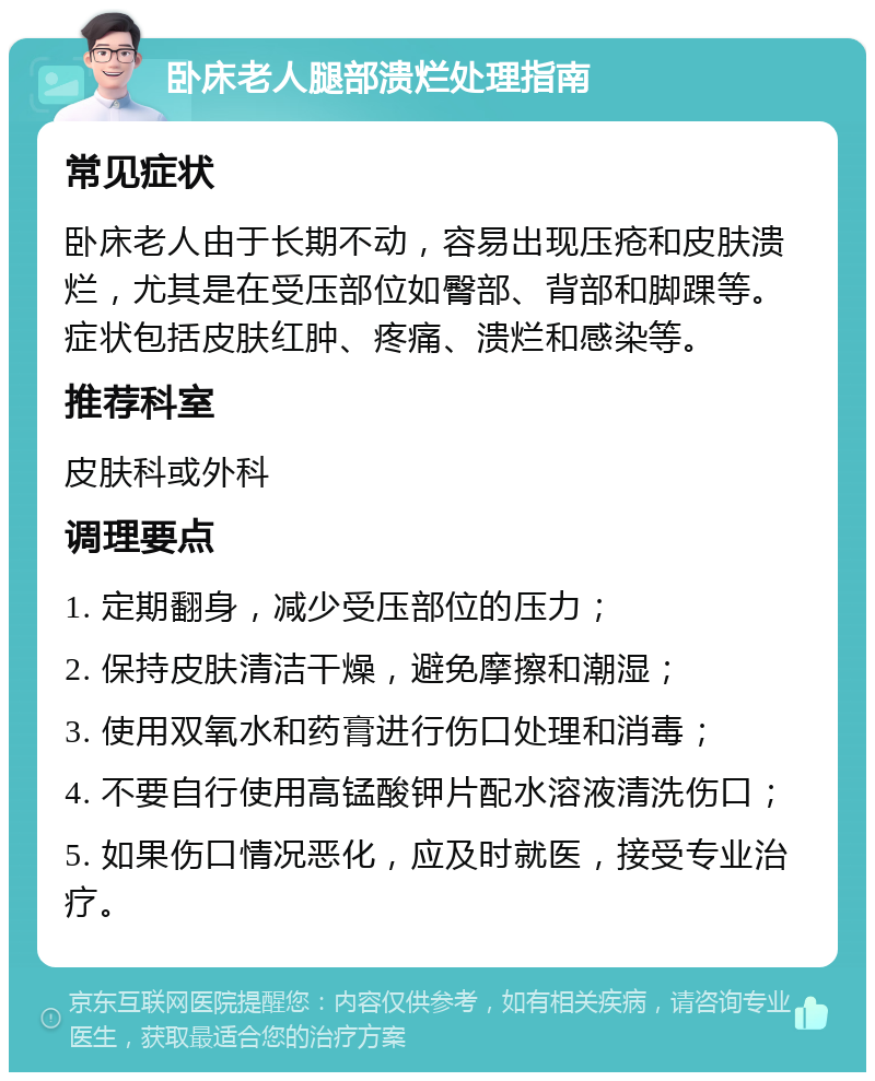 卧床老人腿部溃烂处理指南 常见症状 卧床老人由于长期不动，容易出现压疮和皮肤溃烂，尤其是在受压部位如臀部、背部和脚踝等。症状包括皮肤红肿、疼痛、溃烂和感染等。 推荐科室 皮肤科或外科 调理要点 1. 定期翻身，减少受压部位的压力； 2. 保持皮肤清洁干燥，避免摩擦和潮湿； 3. 使用双氧水和药膏进行伤口处理和消毒； 4. 不要自行使用高锰酸钾片配水溶液清洗伤口； 5. 如果伤口情况恶化，应及时就医，接受专业治疗。