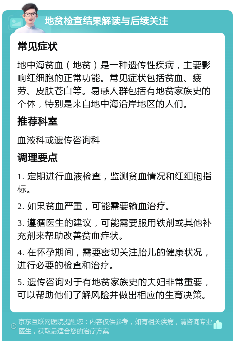 地贫检查结果解读与后续关注 常见症状 地中海贫血（地贫）是一种遗传性疾病，主要影响红细胞的正常功能。常见症状包括贫血、疲劳、皮肤苍白等。易感人群包括有地贫家族史的个体，特别是来自地中海沿岸地区的人们。 推荐科室 血液科或遗传咨询科 调理要点 1. 定期进行血液检查，监测贫血情况和红细胞指标。 2. 如果贫血严重，可能需要输血治疗。 3. 遵循医生的建议，可能需要服用铁剂或其他补充剂来帮助改善贫血症状。 4. 在怀孕期间，需要密切关注胎儿的健康状况，进行必要的检查和治疗。 5. 遗传咨询对于有地贫家族史的夫妇非常重要，可以帮助他们了解风险并做出相应的生育决策。