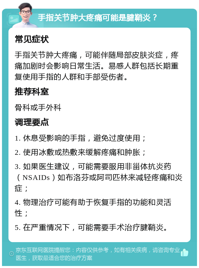 手指关节肿大疼痛可能是腱鞘炎？ 常见症状 手指关节肿大疼痛，可能伴随局部皮肤炎症，疼痛加剧时会影响日常生活。易感人群包括长期重复使用手指的人群和手部受伤者。 推荐科室 骨科或手外科 调理要点 1. 休息受影响的手指，避免过度使用； 2. 使用冰敷或热敷来缓解疼痛和肿胀； 3. 如果医生建议，可能需要服用非甾体抗炎药（NSAIDs）如布洛芬或阿司匹林来减轻疼痛和炎症； 4. 物理治疗可能有助于恢复手指的功能和灵活性； 5. 在严重情况下，可能需要手术治疗腱鞘炎。