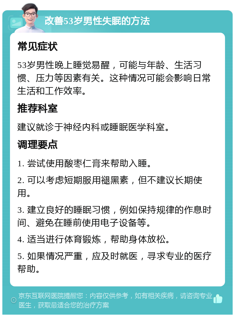 改善53岁男性失眠的方法 常见症状 53岁男性晚上睡觉易醒，可能与年龄、生活习惯、压力等因素有关。这种情况可能会影响日常生活和工作效率。 推荐科室 建议就诊于神经内科或睡眠医学科室。 调理要点 1. 尝试使用酸枣仁膏来帮助入睡。 2. 可以考虑短期服用褪黑素，但不建议长期使用。 3. 建立良好的睡眠习惯，例如保持规律的作息时间、避免在睡前使用电子设备等。 4. 适当进行体育锻炼，帮助身体放松。 5. 如果情况严重，应及时就医，寻求专业的医疗帮助。