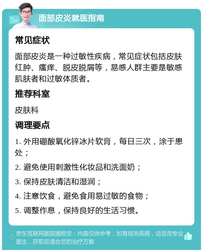 面部皮炎就医指南 常见症状 面部皮炎是一种过敏性疾病，常见症状包括皮肤红肿、瘙痒、脱皮脱屑等，易感人群主要是敏感肌肤者和过敏体质者。 推荐科室 皮肤科 调理要点 1. 外用硼酸氧化锌冰片软膏，每日三次，涂于患处； 2. 避免使用刺激性化妆品和洗面奶； 3. 保持皮肤清洁和湿润； 4. 注意饮食，避免食用易过敏的食物； 5. 调整作息，保持良好的生活习惯。