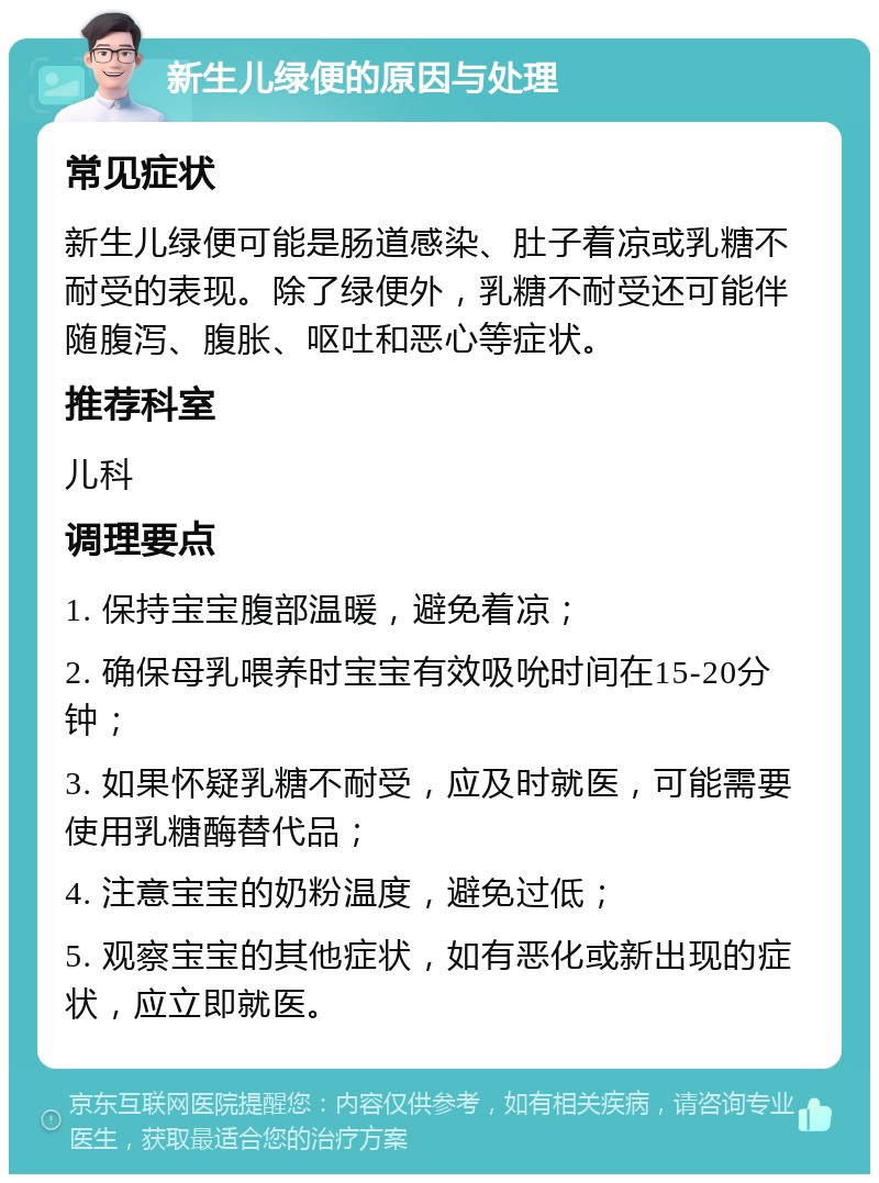 新生儿绿便的原因与处理 常见症状 新生儿绿便可能是肠道感染、肚子着凉或乳糖不耐受的表现。除了绿便外，乳糖不耐受还可能伴随腹泻、腹胀、呕吐和恶心等症状。 推荐科室 儿科 调理要点 1. 保持宝宝腹部温暖，避免着凉； 2. 确保母乳喂养时宝宝有效吸吮时间在15-20分钟； 3. 如果怀疑乳糖不耐受，应及时就医，可能需要使用乳糖酶替代品； 4. 注意宝宝的奶粉温度，避免过低； 5. 观察宝宝的其他症状，如有恶化或新出现的症状，应立即就医。