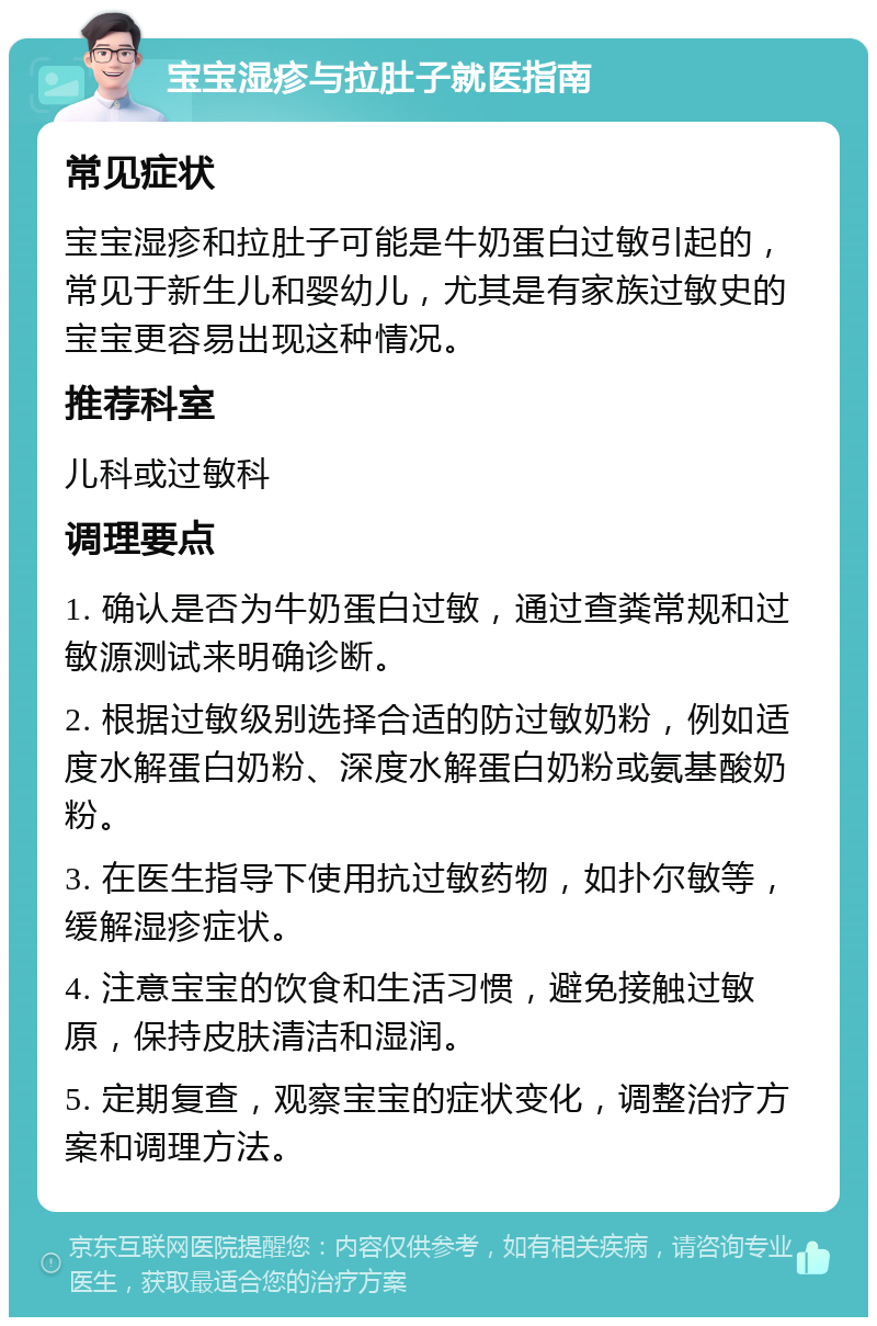 宝宝湿疹与拉肚子就医指南 常见症状 宝宝湿疹和拉肚子可能是牛奶蛋白过敏引起的，常见于新生儿和婴幼儿，尤其是有家族过敏史的宝宝更容易出现这种情况。 推荐科室 儿科或过敏科 调理要点 1. 确认是否为牛奶蛋白过敏，通过查粪常规和过敏源测试来明确诊断。 2. 根据过敏级别选择合适的防过敏奶粉，例如适度水解蛋白奶粉、深度水解蛋白奶粉或氨基酸奶粉。 3. 在医生指导下使用抗过敏药物，如扑尔敏等，缓解湿疹症状。 4. 注意宝宝的饮食和生活习惯，避免接触过敏原，保持皮肤清洁和湿润。 5. 定期复查，观察宝宝的症状变化，调整治疗方案和调理方法。