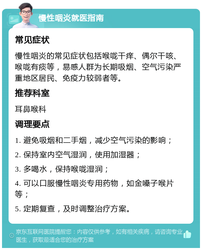 慢性咽炎就医指南 常见症状 慢性咽炎的常见症状包括喉咙干痒、偶尔干咳、喉咙有痰等，易感人群为长期吸烟、空气污染严重地区居民、免疫力较弱者等。 推荐科室 耳鼻喉科 调理要点 1. 避免吸烟和二手烟，减少空气污染的影响； 2. 保持室内空气湿润，使用加湿器； 3. 多喝水，保持喉咙湿润； 4. 可以口服慢性咽炎专用药物，如金嗓子喉片等； 5. 定期复查，及时调整治疗方案。