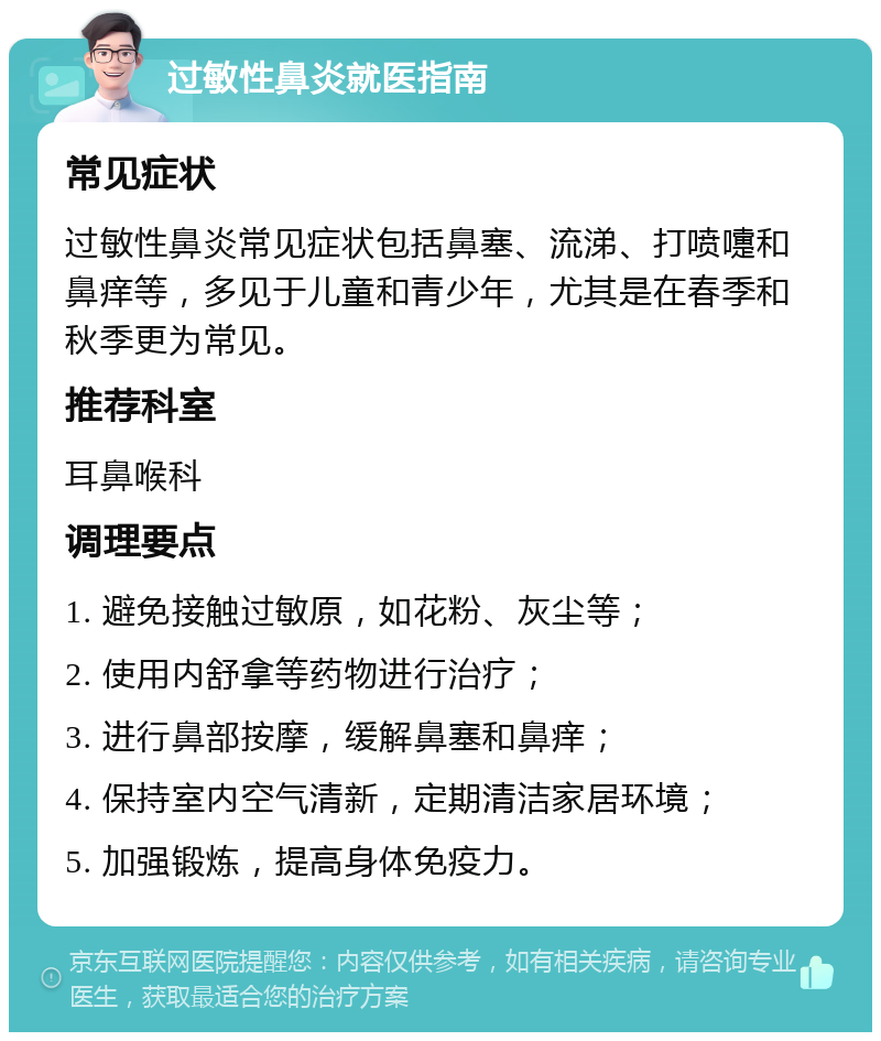 过敏性鼻炎就医指南 常见症状 过敏性鼻炎常见症状包括鼻塞、流涕、打喷嚏和鼻痒等，多见于儿童和青少年，尤其是在春季和秋季更为常见。 推荐科室 耳鼻喉科 调理要点 1. 避免接触过敏原，如花粉、灰尘等； 2. 使用内舒拿等药物进行治疗； 3. 进行鼻部按摩，缓解鼻塞和鼻痒； 4. 保持室内空气清新，定期清洁家居环境； 5. 加强锻炼，提高身体免疫力。