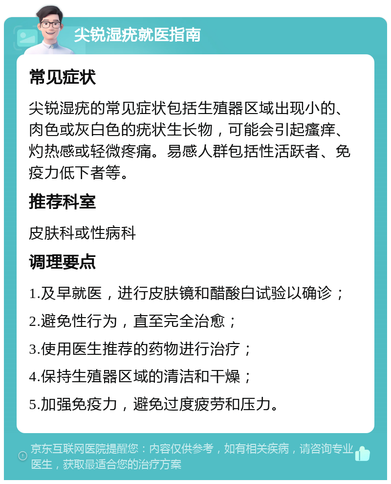 尖锐湿疣就医指南 常见症状 尖锐湿疣的常见症状包括生殖器区域出现小的、肉色或灰白色的疣状生长物，可能会引起瘙痒、灼热感或轻微疼痛。易感人群包括性活跃者、免疫力低下者等。 推荐科室 皮肤科或性病科 调理要点 1.及早就医，进行皮肤镜和醋酸白试验以确诊； 2.避免性行为，直至完全治愈； 3.使用医生推荐的药物进行治疗； 4.保持生殖器区域的清洁和干燥； 5.加强免疫力，避免过度疲劳和压力。