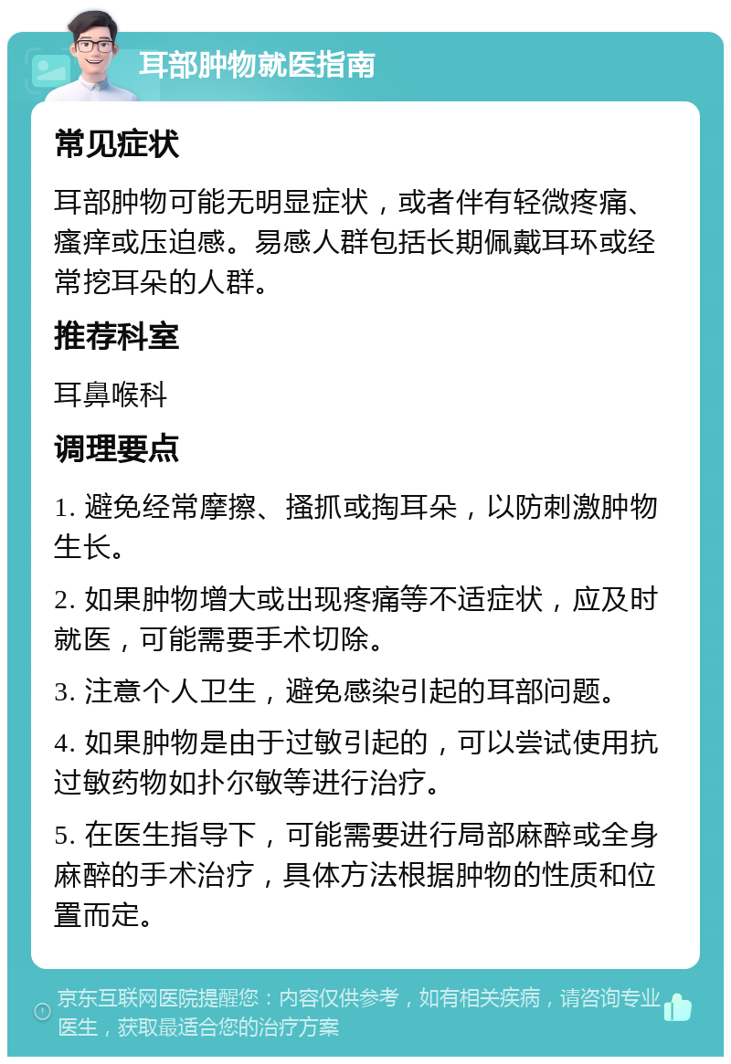 耳部肿物就医指南 常见症状 耳部肿物可能无明显症状，或者伴有轻微疼痛、瘙痒或压迫感。易感人群包括长期佩戴耳环或经常挖耳朵的人群。 推荐科室 耳鼻喉科 调理要点 1. 避免经常摩擦、搔抓或掏耳朵，以防刺激肿物生长。 2. 如果肿物增大或出现疼痛等不适症状，应及时就医，可能需要手术切除。 3. 注意个人卫生，避免感染引起的耳部问题。 4. 如果肿物是由于过敏引起的，可以尝试使用抗过敏药物如扑尔敏等进行治疗。 5. 在医生指导下，可能需要进行局部麻醉或全身麻醉的手术治疗，具体方法根据肿物的性质和位置而定。