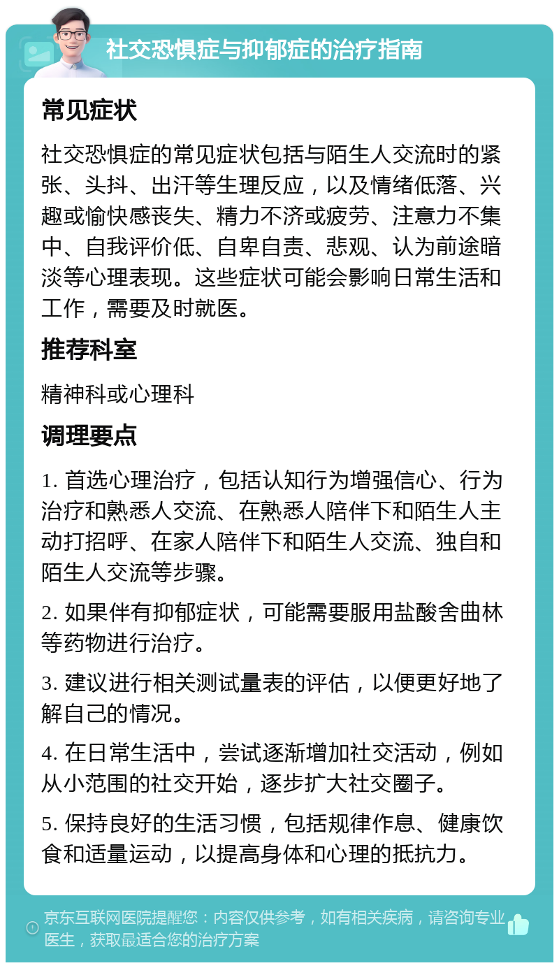 社交恐惧症与抑郁症的治疗指南 常见症状 社交恐惧症的常见症状包括与陌生人交流时的紧张、头抖、出汗等生理反应，以及情绪低落、兴趣或愉快感丧失、精力不济或疲劳、注意力不集中、自我评价低、自卑自责、悲观、认为前途暗淡等心理表现。这些症状可能会影响日常生活和工作，需要及时就医。 推荐科室 精神科或心理科 调理要点 1. 首选心理治疗，包括认知行为增强信心、行为治疗和熟悉人交流、在熟悉人陪伴下和陌生人主动打招呼、在家人陪伴下和陌生人交流、独自和陌生人交流等步骤。 2. 如果伴有抑郁症状，可能需要服用盐酸舍曲林等药物进行治疗。 3. 建议进行相关测试量表的评估，以便更好地了解自己的情况。 4. 在日常生活中，尝试逐渐增加社交活动，例如从小范围的社交开始，逐步扩大社交圈子。 5. 保持良好的生活习惯，包括规律作息、健康饮食和适量运动，以提高身体和心理的抵抗力。