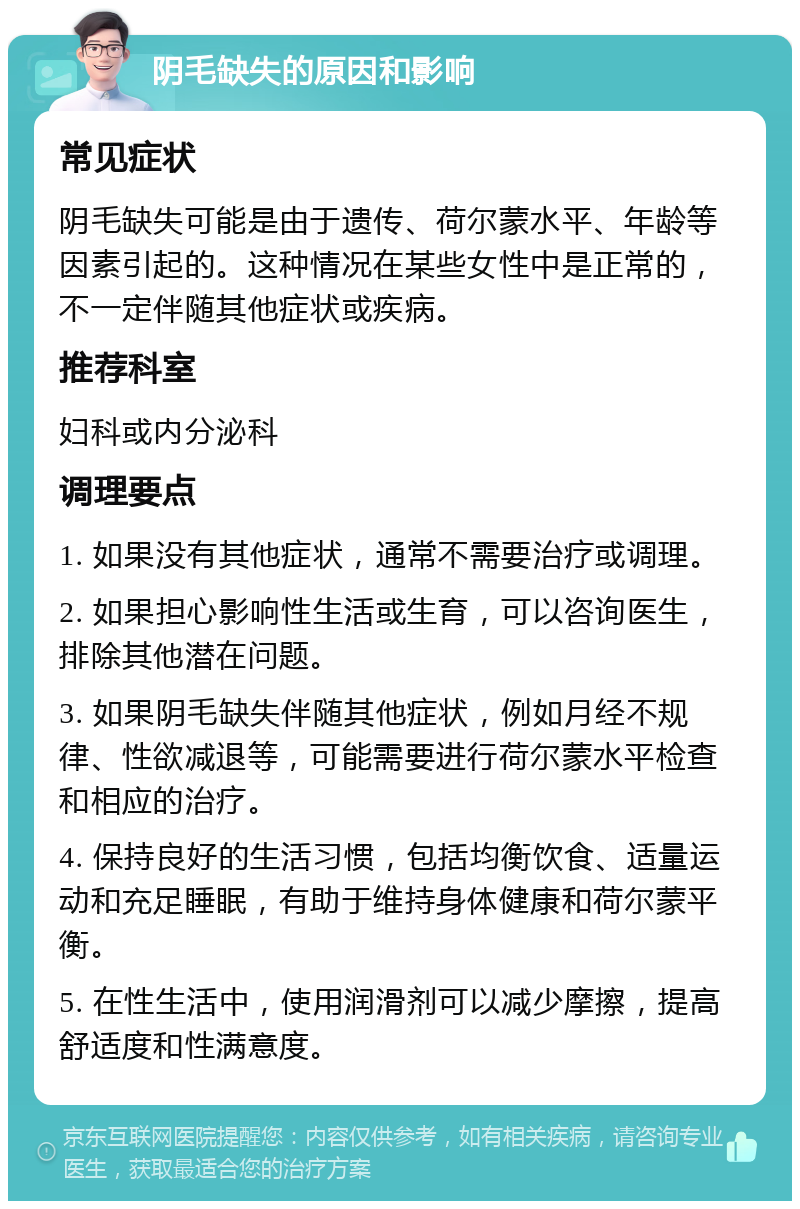 阴毛缺失的原因和影响 常见症状 阴毛缺失可能是由于遗传、荷尔蒙水平、年龄等因素引起的。这种情况在某些女性中是正常的，不一定伴随其他症状或疾病。 推荐科室 妇科或内分泌科 调理要点 1. 如果没有其他症状，通常不需要治疗或调理。 2. 如果担心影响性生活或生育，可以咨询医生，排除其他潜在问题。 3. 如果阴毛缺失伴随其他症状，例如月经不规律、性欲减退等，可能需要进行荷尔蒙水平检查和相应的治疗。 4. 保持良好的生活习惯，包括均衡饮食、适量运动和充足睡眠，有助于维持身体健康和荷尔蒙平衡。 5. 在性生活中，使用润滑剂可以减少摩擦，提高舒适度和性满意度。