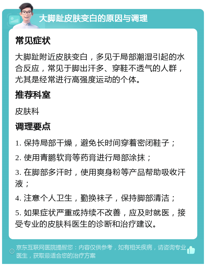 大脚趾皮肤变白的原因与调理 常见症状 大脚趾附近皮肤变白，多见于局部潮湿引起的水合反应，常见于脚出汗多、穿鞋不透气的人群，尤其是经常进行高强度运动的个体。 推荐科室 皮肤科 调理要点 1. 保持局部干燥，避免长时间穿着密闭鞋子； 2. 使用青鹏软膏等药膏进行局部涂抹； 3. 在脚部多汗时，使用爽身粉等产品帮助吸收汗液； 4. 注意个人卫生，勤换袜子，保持脚部清洁； 5. 如果症状严重或持续不改善，应及时就医，接受专业的皮肤科医生的诊断和治疗建议。