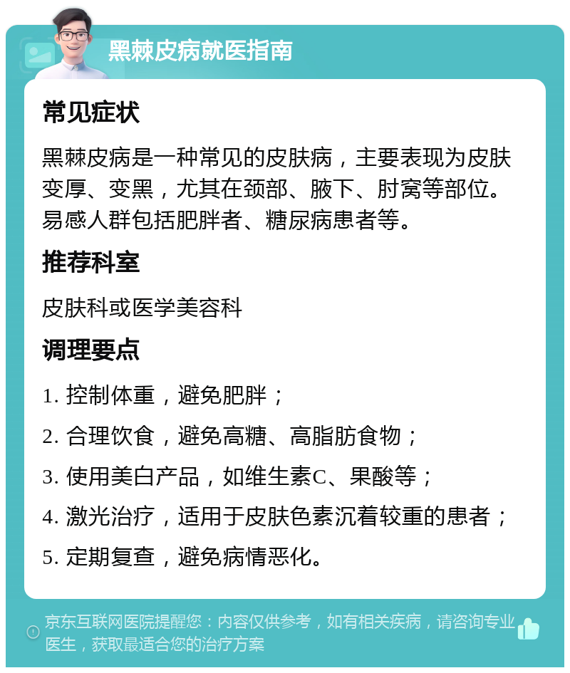 黑棘皮病就医指南 常见症状 黑棘皮病是一种常见的皮肤病，主要表现为皮肤变厚、变黑，尤其在颈部、腋下、肘窝等部位。易感人群包括肥胖者、糖尿病患者等。 推荐科室 皮肤科或医学美容科 调理要点 1. 控制体重，避免肥胖； 2. 合理饮食，避免高糖、高脂肪食物； 3. 使用美白产品，如维生素C、果酸等； 4. 激光治疗，适用于皮肤色素沉着较重的患者； 5. 定期复查，避免病情恶化。