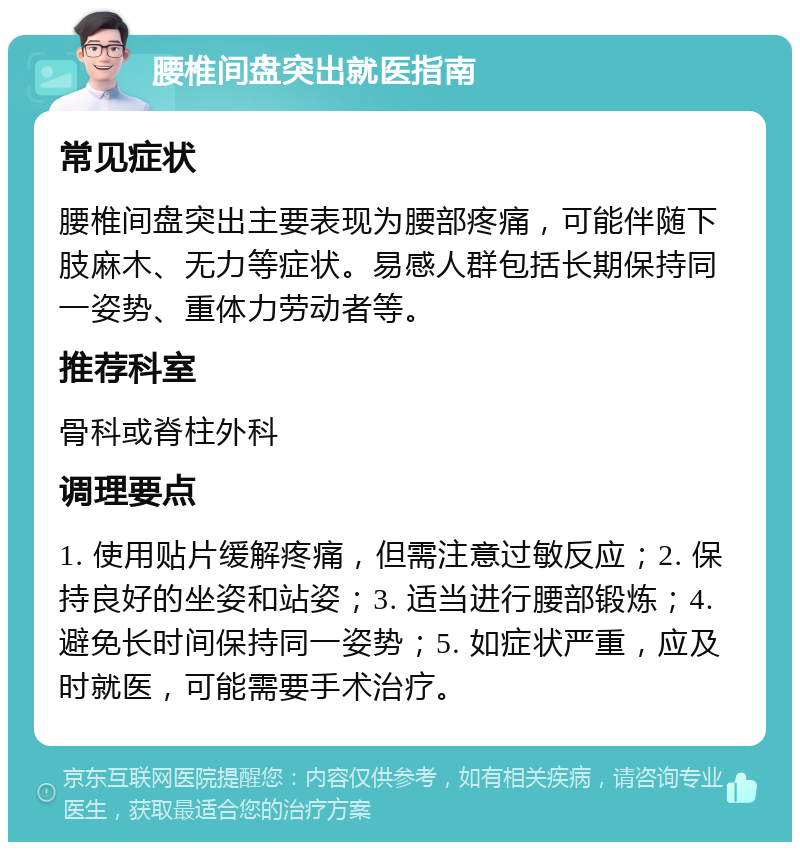 腰椎间盘突出就医指南 常见症状 腰椎间盘突出主要表现为腰部疼痛，可能伴随下肢麻木、无力等症状。易感人群包括长期保持同一姿势、重体力劳动者等。 推荐科室 骨科或脊柱外科 调理要点 1. 使用贴片缓解疼痛，但需注意过敏反应；2. 保持良好的坐姿和站姿；3. 适当进行腰部锻炼；4. 避免长时间保持同一姿势；5. 如症状严重，应及时就医，可能需要手术治疗。