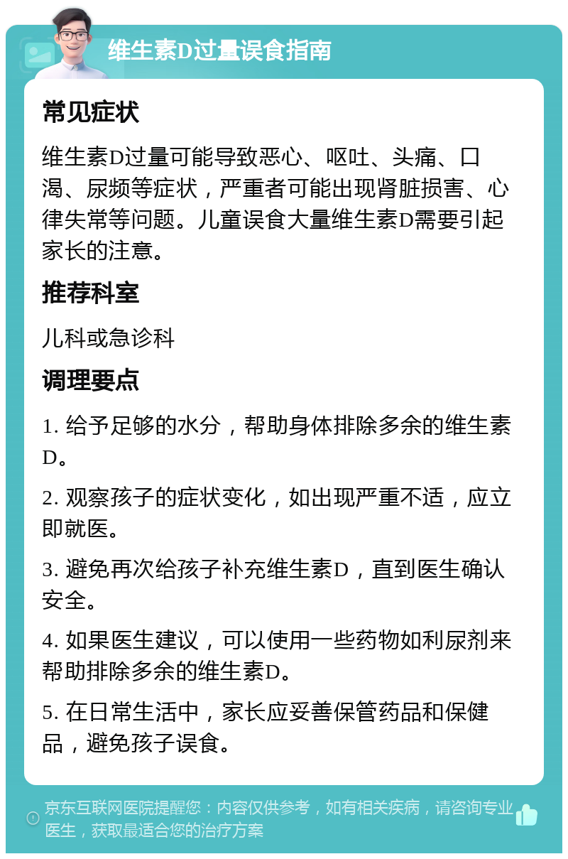 维生素D过量误食指南 常见症状 维生素D过量可能导致恶心、呕吐、头痛、口渴、尿频等症状，严重者可能出现肾脏损害、心律失常等问题。儿童误食大量维生素D需要引起家长的注意。 推荐科室 儿科或急诊科 调理要点 1. 给予足够的水分，帮助身体排除多余的维生素D。 2. 观察孩子的症状变化，如出现严重不适，应立即就医。 3. 避免再次给孩子补充维生素D，直到医生确认安全。 4. 如果医生建议，可以使用一些药物如利尿剂来帮助排除多余的维生素D。 5. 在日常生活中，家长应妥善保管药品和保健品，避免孩子误食。