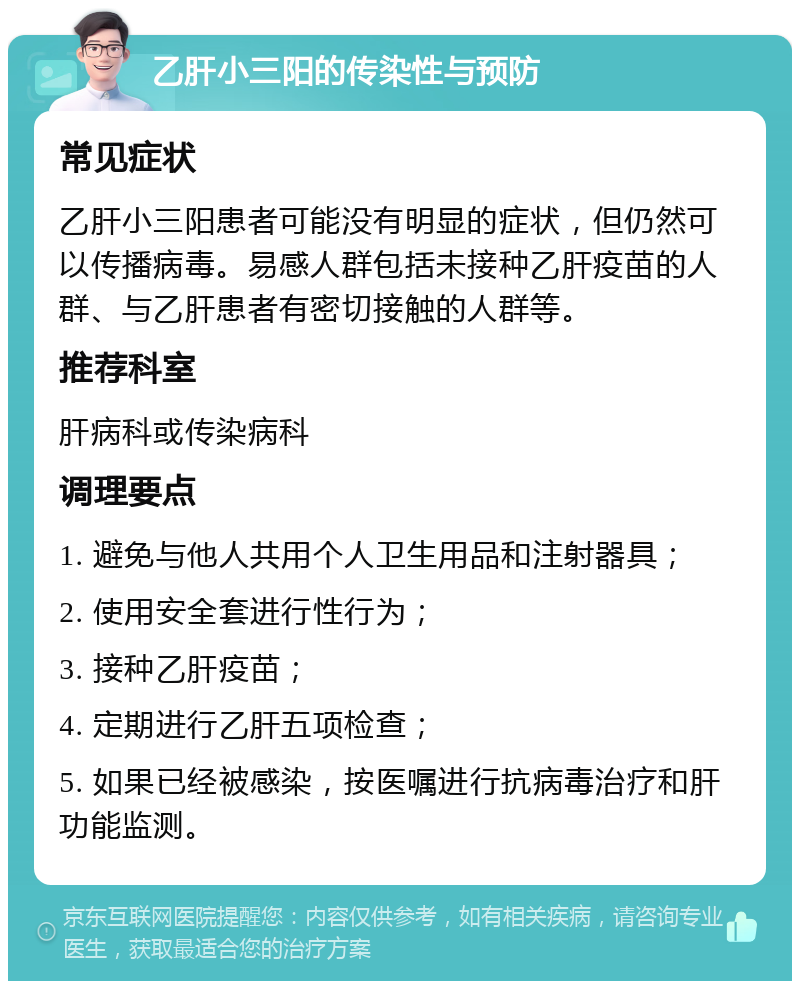 乙肝小三阳的传染性与预防 常见症状 乙肝小三阳患者可能没有明显的症状，但仍然可以传播病毒。易感人群包括未接种乙肝疫苗的人群、与乙肝患者有密切接触的人群等。 推荐科室 肝病科或传染病科 调理要点 1. 避免与他人共用个人卫生用品和注射器具； 2. 使用安全套进行性行为； 3. 接种乙肝疫苗； 4. 定期进行乙肝五项检查； 5. 如果已经被感染，按医嘱进行抗病毒治疗和肝功能监测。