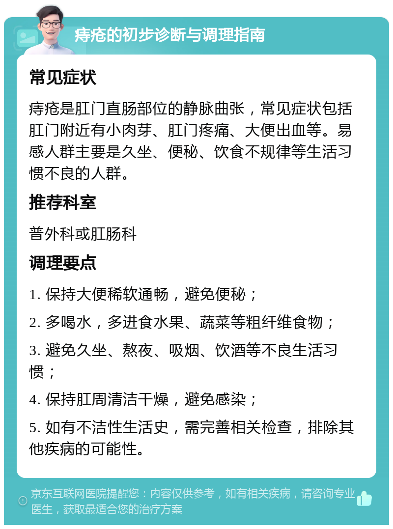 痔疮的初步诊断与调理指南 常见症状 痔疮是肛门直肠部位的静脉曲张，常见症状包括肛门附近有小肉芽、肛门疼痛、大便出血等。易感人群主要是久坐、便秘、饮食不规律等生活习惯不良的人群。 推荐科室 普外科或肛肠科 调理要点 1. 保持大便稀软通畅，避免便秘； 2. 多喝水，多进食水果、蔬菜等粗纤维食物； 3. 避免久坐、熬夜、吸烟、饮酒等不良生活习惯； 4. 保持肛周清洁干燥，避免感染； 5. 如有不洁性生活史，需完善相关检查，排除其他疾病的可能性。