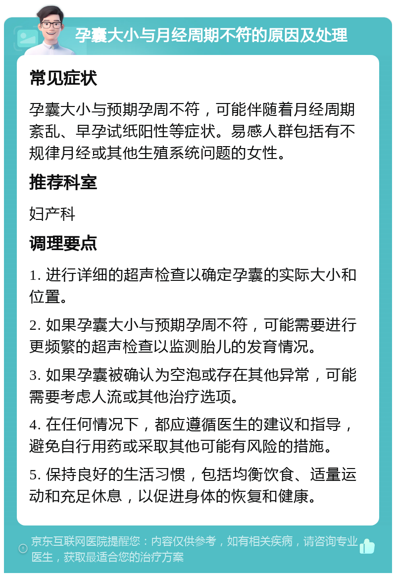 孕囊大小与月经周期不符的原因及处理 常见症状 孕囊大小与预期孕周不符，可能伴随着月经周期紊乱、早孕试纸阳性等症状。易感人群包括有不规律月经或其他生殖系统问题的女性。 推荐科室 妇产科 调理要点 1. 进行详细的超声检查以确定孕囊的实际大小和位置。 2. 如果孕囊大小与预期孕周不符，可能需要进行更频繁的超声检查以监测胎儿的发育情况。 3. 如果孕囊被确认为空泡或存在其他异常，可能需要考虑人流或其他治疗选项。 4. 在任何情况下，都应遵循医生的建议和指导，避免自行用药或采取其他可能有风险的措施。 5. 保持良好的生活习惯，包括均衡饮食、适量运动和充足休息，以促进身体的恢复和健康。