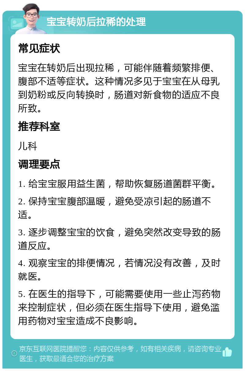 宝宝转奶后拉稀的处理 常见症状 宝宝在转奶后出现拉稀，可能伴随着频繁排便、腹部不适等症状。这种情况多见于宝宝在从母乳到奶粉或反向转换时，肠道对新食物的适应不良所致。 推荐科室 儿科 调理要点 1. 给宝宝服用益生菌，帮助恢复肠道菌群平衡。 2. 保持宝宝腹部温暖，避免受凉引起的肠道不适。 3. 逐步调整宝宝的饮食，避免突然改变导致的肠道反应。 4. 观察宝宝的排便情况，若情况没有改善，及时就医。 5. 在医生的指导下，可能需要使用一些止泻药物来控制症状，但必须在医生指导下使用，避免滥用药物对宝宝造成不良影响。