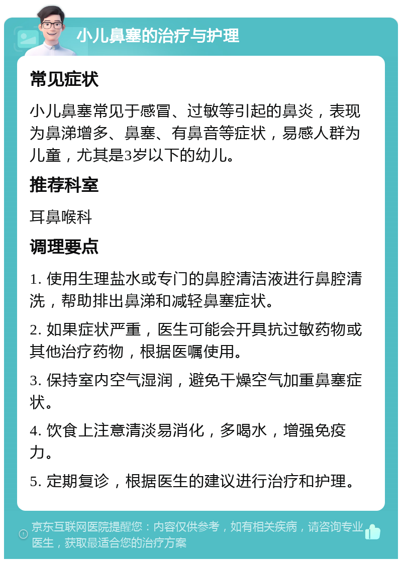 小儿鼻塞的治疗与护理 常见症状 小儿鼻塞常见于感冒、过敏等引起的鼻炎，表现为鼻涕增多、鼻塞、有鼻音等症状，易感人群为儿童，尤其是3岁以下的幼儿。 推荐科室 耳鼻喉科 调理要点 1. 使用生理盐水或专门的鼻腔清洁液进行鼻腔清洗，帮助排出鼻涕和减轻鼻塞症状。 2. 如果症状严重，医生可能会开具抗过敏药物或其他治疗药物，根据医嘱使用。 3. 保持室内空气湿润，避免干燥空气加重鼻塞症状。 4. 饮食上注意清淡易消化，多喝水，增强免疫力。 5. 定期复诊，根据医生的建议进行治疗和护理。