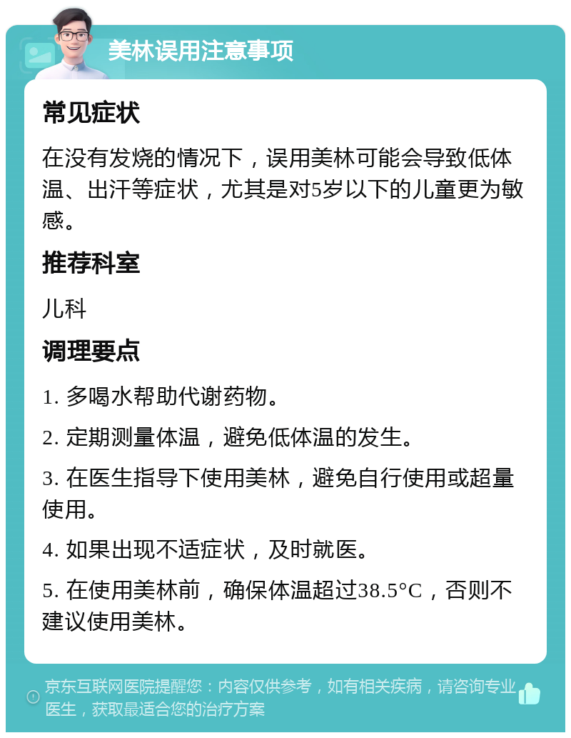 美林误用注意事项 常见症状 在没有发烧的情况下，误用美林可能会导致低体温、出汗等症状，尤其是对5岁以下的儿童更为敏感。 推荐科室 儿科 调理要点 1. 多喝水帮助代谢药物。 2. 定期测量体温，避免低体温的发生。 3. 在医生指导下使用美林，避免自行使用或超量使用。 4. 如果出现不适症状，及时就医。 5. 在使用美林前，确保体温超过38.5°C，否则不建议使用美林。