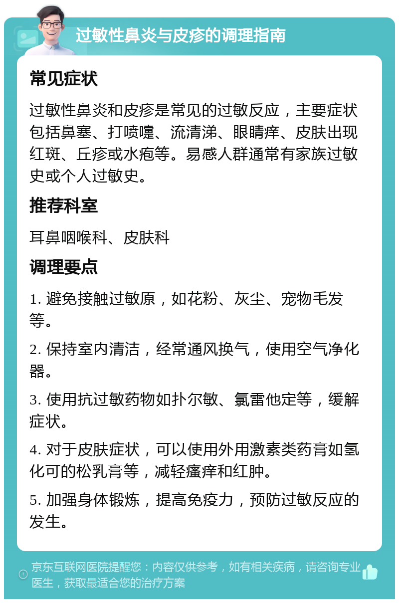 过敏性鼻炎与皮疹的调理指南 常见症状 过敏性鼻炎和皮疹是常见的过敏反应，主要症状包括鼻塞、打喷嚏、流清涕、眼睛痒、皮肤出现红斑、丘疹或水疱等。易感人群通常有家族过敏史或个人过敏史。 推荐科室 耳鼻咽喉科、皮肤科 调理要点 1. 避免接触过敏原，如花粉、灰尘、宠物毛发等。 2. 保持室内清洁，经常通风换气，使用空气净化器。 3. 使用抗过敏药物如扑尔敏、氯雷他定等，缓解症状。 4. 对于皮肤症状，可以使用外用激素类药膏如氢化可的松乳膏等，减轻瘙痒和红肿。 5. 加强身体锻炼，提高免疫力，预防过敏反应的发生。