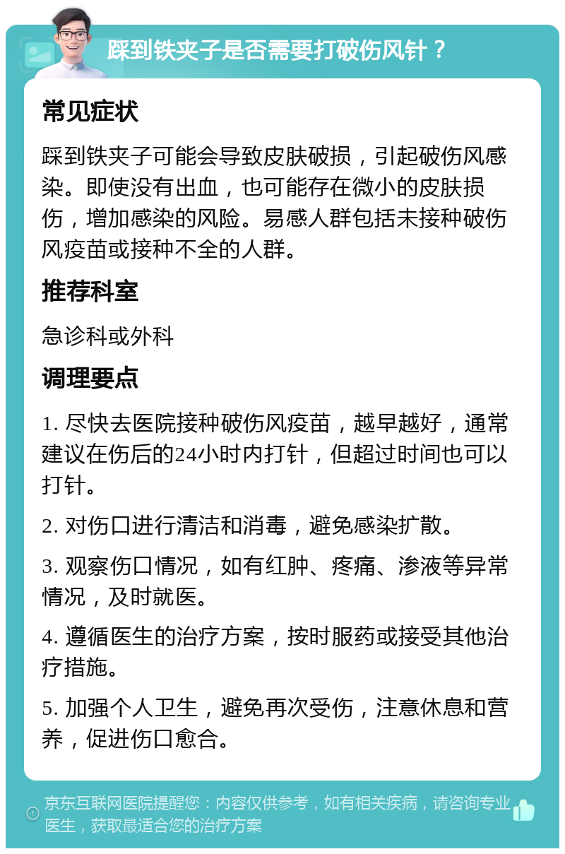 踩到铁夹子是否需要打破伤风针？ 常见症状 踩到铁夹子可能会导致皮肤破损，引起破伤风感染。即使没有出血，也可能存在微小的皮肤损伤，增加感染的风险。易感人群包括未接种破伤风疫苗或接种不全的人群。 推荐科室 急诊科或外科 调理要点 1. 尽快去医院接种破伤风疫苗，越早越好，通常建议在伤后的24小时内打针，但超过时间也可以打针。 2. 对伤口进行清洁和消毒，避免感染扩散。 3. 观察伤口情况，如有红肿、疼痛、渗液等异常情况，及时就医。 4. 遵循医生的治疗方案，按时服药或接受其他治疗措施。 5. 加强个人卫生，避免再次受伤，注意休息和营养，促进伤口愈合。